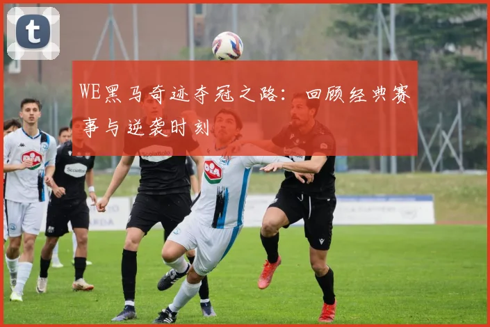 WE黑马奇迹夺冠之路：回顾经典赛事与逆袭时刻