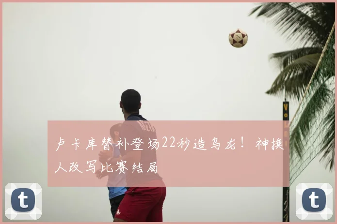 卢卡库替补登场22秒造乌龙！神换人改写比赛结局