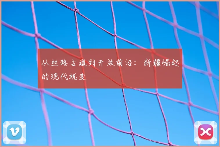 从丝路古道到开放前沿:新疆崛起的现代蜕变