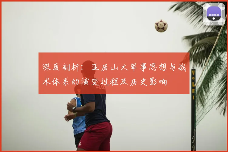 深度剖析：亚历山大军事思想与战术体系的演变过程及历史影响