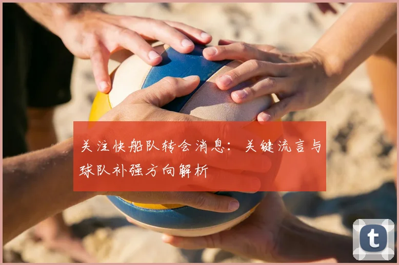 关注快船队转会消息：关键流言与球队补强方向解析