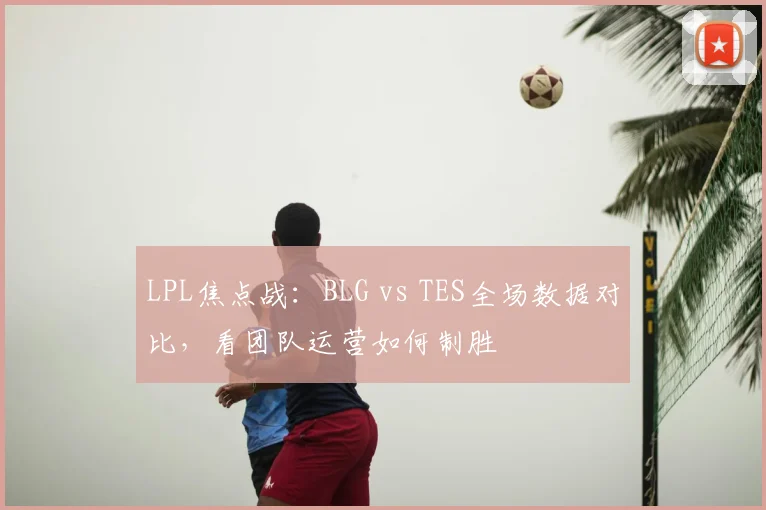 LPL焦点战：BLG vs TES全场数据对比，看团队运营如何制胜