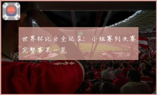世界杯比分全记录：小组赛到决赛完整赛果一览