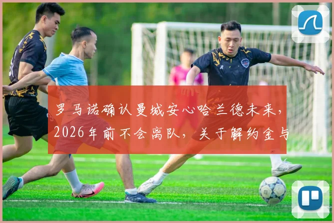 罗马诺确认曼城安心哈兰德未来，2026年前不会离队，关于解约金与续约的深度解读