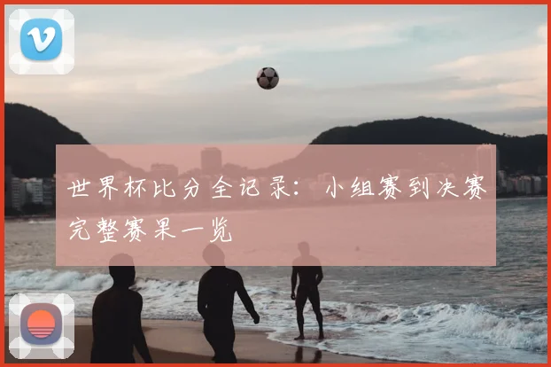 世界杯比分全记录：小组赛到决赛完整赛果一览