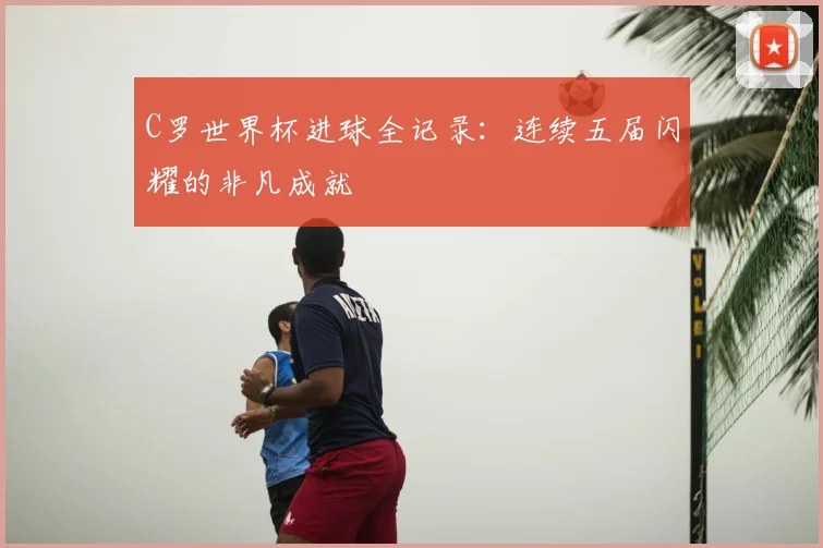 C罗世界杯进球全记录：连续五届闪耀的非凡成就