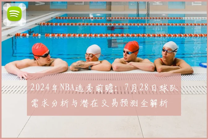 2024年NBA选秀前瞻：7月28日球队需求分析与潜在交易预测全解析