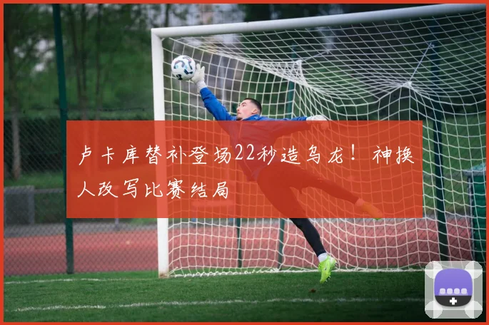 卢卡库替补登场22秒造乌龙！神换人改写比赛结局
