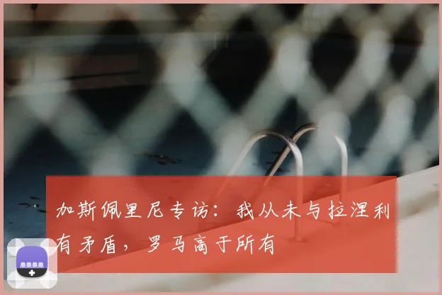 加斯佩里尼专访：我从未与拉涅利有矛盾，罗马高于所有
