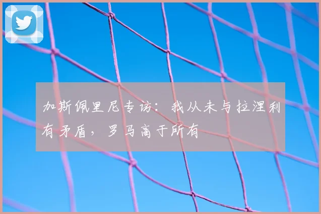 加斯佩里尼专访：我从未与拉涅利有矛盾，罗马高于所有