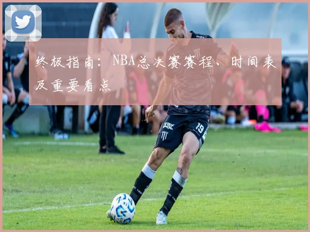 终极指南：NBA总决赛赛程、时间表及重要看点