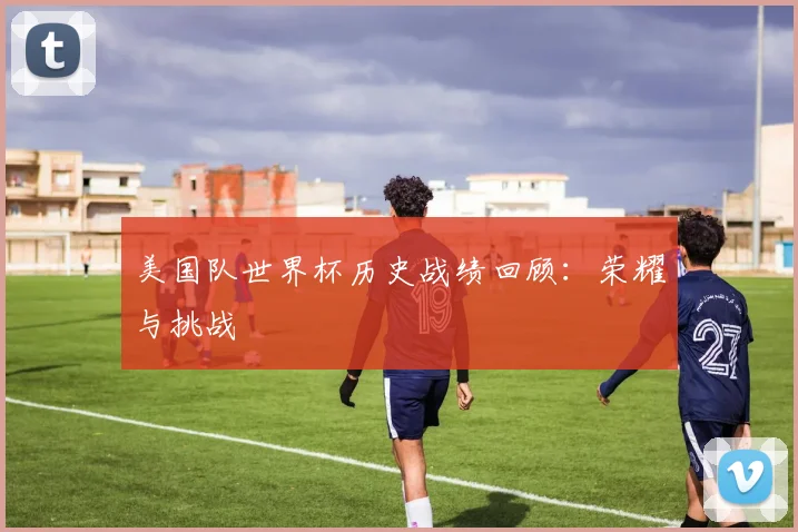 美国队世界杯历史战绩回顾:荣耀与挑战
